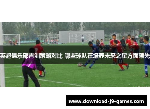 英超俱乐部青训策略对比 哪些球队在培养未来之星方面领先