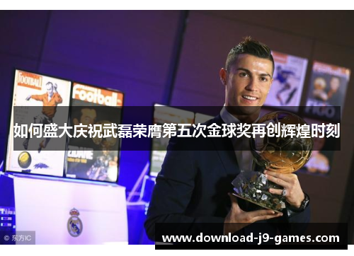 如何盛大庆祝武磊荣膺第五次金球奖再创辉煌时刻