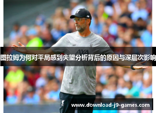 图拉姆为何对平局感到失望分析背后的原因与深层次影响