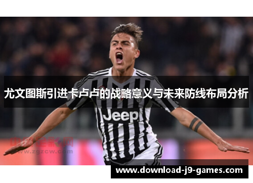 尤文图斯引进卡卢卢的战略意义与未来防线布局分析