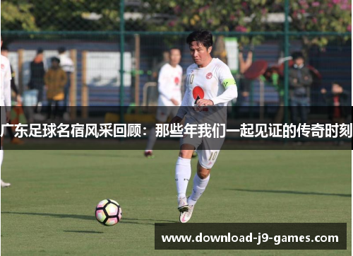 广东足球名宿风采回顾：那些年我们一起见证的传奇时刻