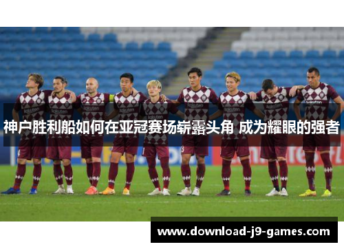 神户胜利船如何在亚冠赛场崭露头角 成为耀眼的强者