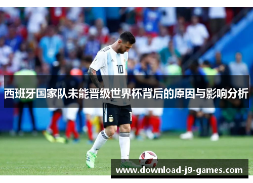 西班牙国家队未能晋级世界杯背后的原因与影响分析