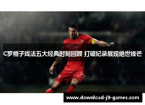 C罗帽子戏法五大经典时刻回顾 打破纪录展现绝世锋芒