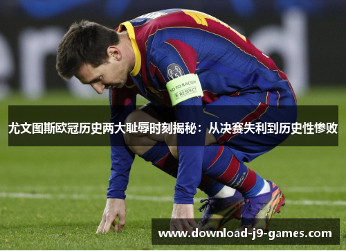尤文图斯欧冠历史两大耻辱时刻揭秘：从决赛失利到历史性惨败