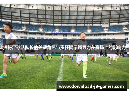 探秘足球队队长的关键角色与责任揭示领导力在赛场上的影响力