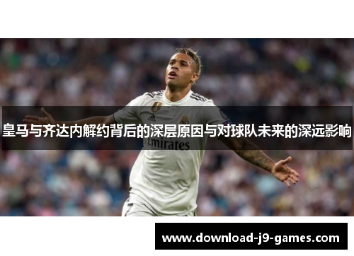 皇马与齐达内解约背后的深层原因与对球队未来的深远影响