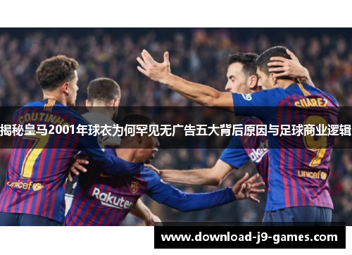 揭秘皇马2001年球衣为何罕见无广告五大背后原因与足球商业逻辑