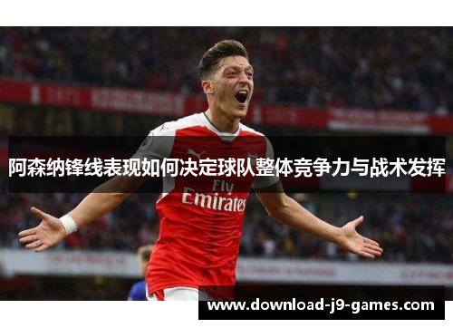 阿森纳锋线表现如何决定球队整体竞争力与战术发挥