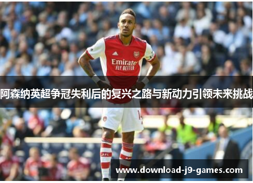 阿森纳英超争冠失利后的复兴之路与新动力引领未来挑战
