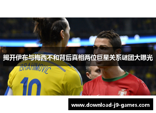 揭开伊布与梅西不和背后真相两位巨星关系谜团大曝光