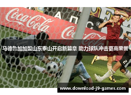 马德鲁加加盟山东泰山开启新篇章 助力球队冲击更高荣誉