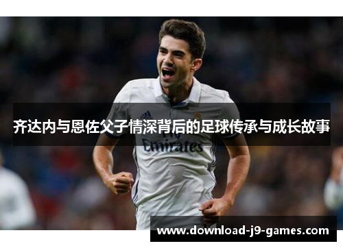 齐达内与恩佐父子情深背后的足球传承与成长故事