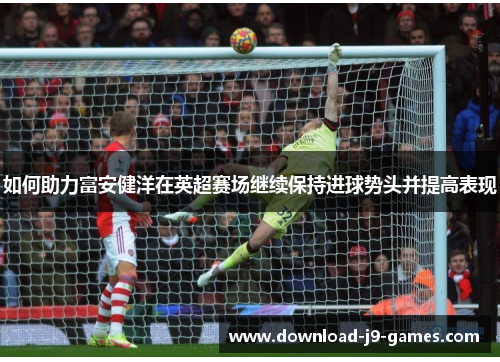 如何助力富安健洋在英超赛场继续保持进球势头并提高表现 如何助力富安健洋在英超赛场继续保持进球势头并提高表现