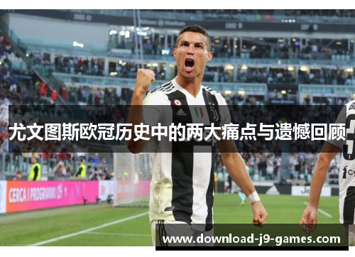 尤文图斯欧冠历史中的两大痛点与遗憾回顾