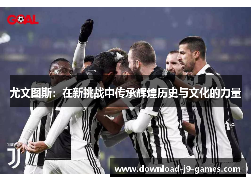 尤文图斯:在新挑战中传承辉煌历史与文化的力量 尤文图斯:在新挑战中传承辉煌历史与文化的力量