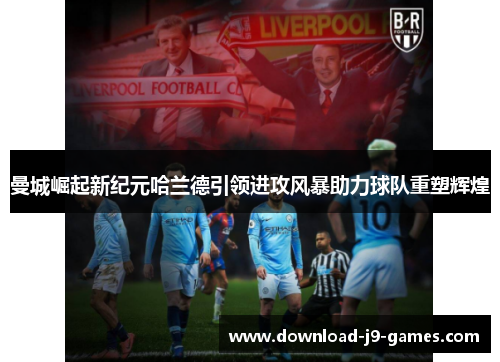 曼城崛起新纪元哈兰德引领进攻风暴助力球队重塑辉煌 曼城崛起新纪元哈兰德引领进攻风暴助力球队重塑辉煌