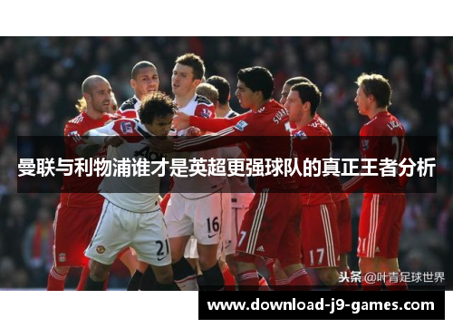 曼联与利物浦谁才是英超更强球队的真正王者分析 曼联与利物浦谁才是英超更强球队的真正王者分析