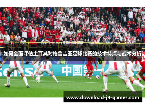 如何全面评估土耳其对格鲁吉亚足球比赛的技术特点与战术分析