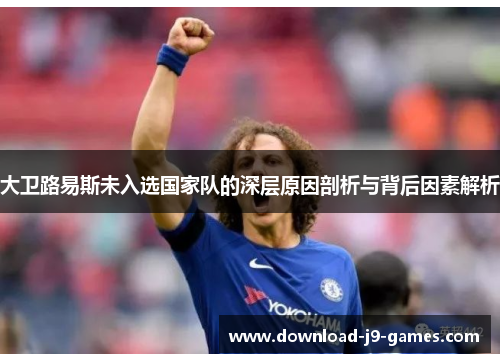 大卫路易斯未入选国家队的深层原因剖析与背后因素解析 大卫路易斯未入选国家队的深层原因剖析与背后因素解析