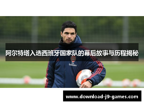 阿尔特塔入选西班牙国家队的幕后故事与历程揭秘 阿尔特塔入选西班牙国家队的幕后故事与历程揭秘