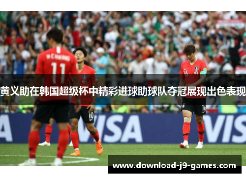 黄义助在韩国超级杯中精彩进球助球队夺冠展现出色表现 黄义助在韩国超级杯中精彩进球助球队夺冠展现出色表现