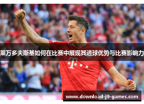 莱万多夫斯基如何在比赛中展现其进球优势与比赛影响力 莱万多夫斯基如何在比赛中展现其进球优势与比赛影响力