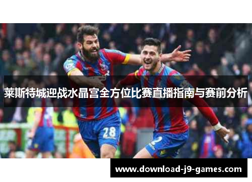 莱斯特城迎战水晶宫全方位比赛直播指南与赛前分析 莱斯特城迎战水晶宫全方位比赛直播指南与赛前分析