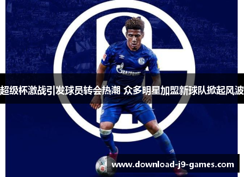 超级杯激战引发球员转会热潮 众多明星加盟新球队掀起风波