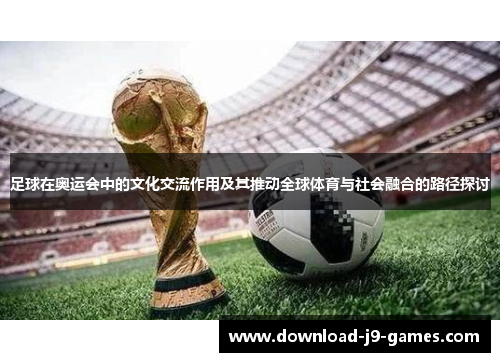 足球在奥运会中的文化交流作用及其推动全球体育与社会融合的路径探讨