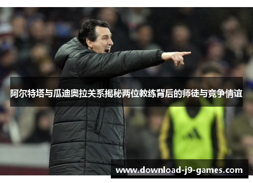 阿尔特塔与瓜迪奥拉关系揭秘两位教练背后的师徒与竞争情谊 阿尔特塔与瓜迪奥拉关系揭秘两位教练背后的师徒与竞争情谊