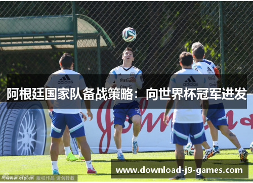 阿根廷国家队备战策略:向世界杯冠军进发 阿根廷国家队备战策略:向世界杯冠军进发