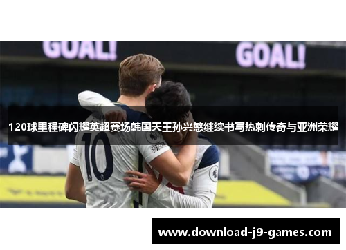 120球里程碑闪耀英超赛场韩国天王孙兴慜继续书写热刺传奇与亚洲荣耀