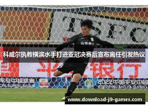 科威尔执教横滨水手打进亚冠决赛后宣布离任引发热议 科威尔执教横滨水手打进亚冠决赛后宣布离任引发热议